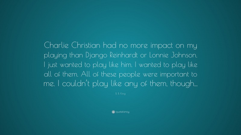 B. B. King Quote: “Charlie Christian had no more impact on my playing than Django Reinhardt or Lonnie Johnson. I just wanted to play like him. I wanted to play like all of them. All of these people were important to me. I couldn’t play like any of them, though...”