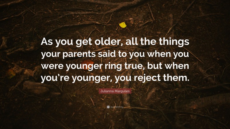 Julianna Margulies Quote: “As you get older, all the things your parents said to you when you were younger ring true, but when you’re younger, you reject them.”