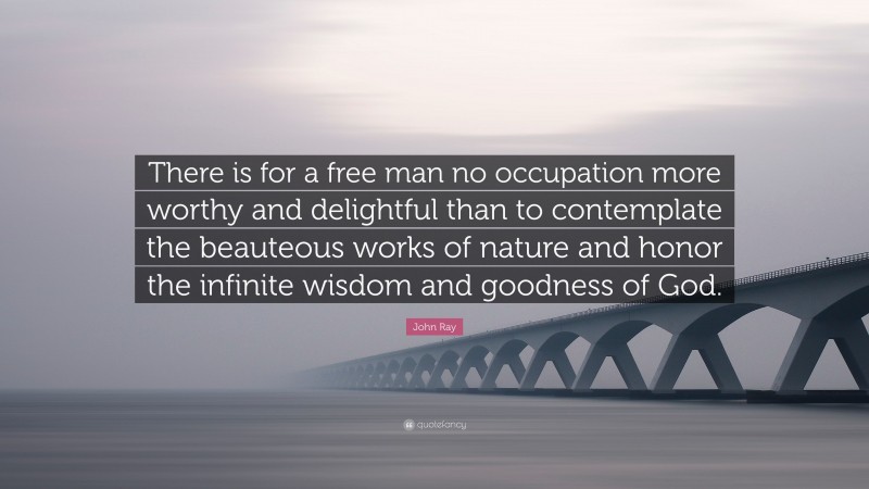 John Ray Quote: “There is for a free man no occupation more worthy and delightful than to contemplate the beauteous works of nature and honor the infinite wisdom and goodness of God.”