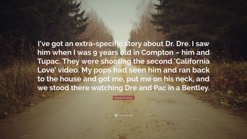 Kendrick Lamar Quote: “I’ve got an extra-specific story about Dr. Dre. I saw him when I was 9 years old in Compton – him and Tupac. They were shooting the second ‘California Love’ video. My pops had seen him and ran back to the house and got me, put me on his neck, and we stood there watching Dre and Pac in a Bentley.”