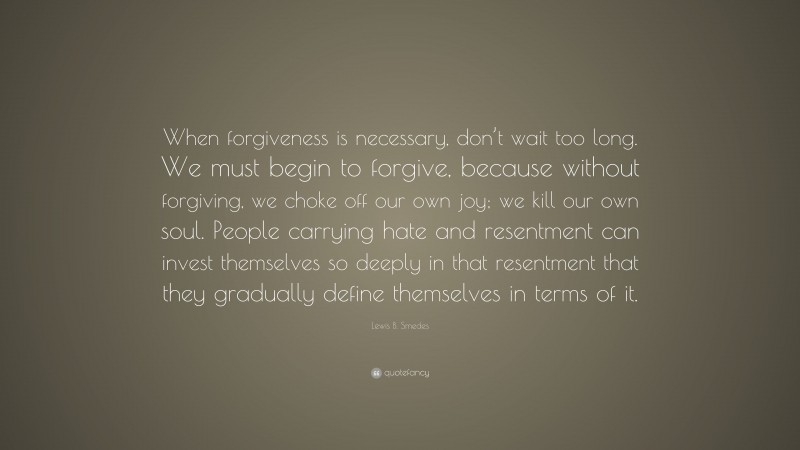 Lewis B. Smedes Quote: “When forgiveness is necessary, don’t wait too long. We must begin to forgive, because without forgiving, we choke off our own joy; we kill our own soul. People carrying hate and resentment can invest themselves so deeply in that resentment that they gradually define themselves in terms of it.”