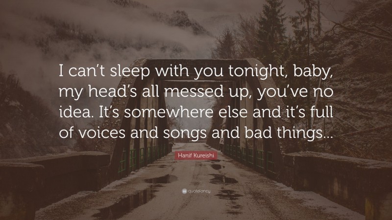 Hanif Kureishi Quote: “I can’t sleep with you tonight, baby, my head’s all messed up, you’ve no idea. It’s somewhere else and it’s full of voices and songs and bad things...”