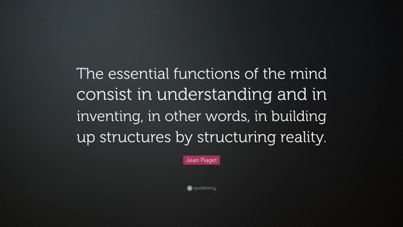 Jean Piaget Quote: “The essential functions of the mind consist in understanding and in inventing, in other words, in building up structures by structuring reality.”