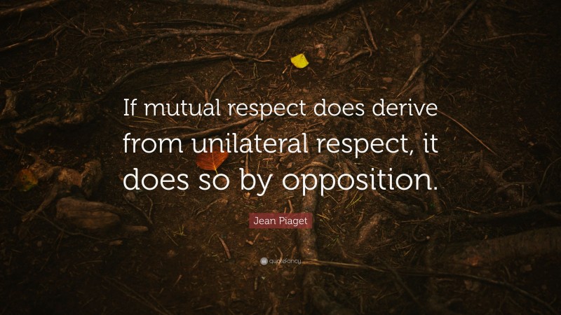 Jean Piaget Quote: “If mutual respect does derive from unilateral respect, it does so by opposition.”