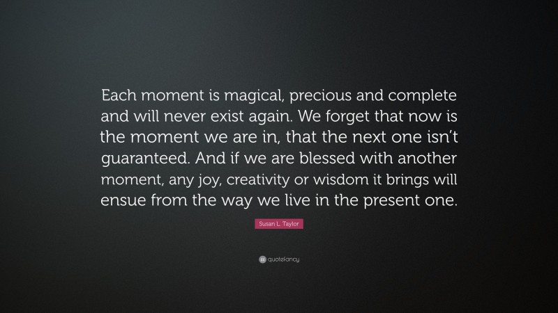 Susan L. Taylor Quote: “Each moment is magical, precious and complete and will never exist again. We forget that now is the moment we are in, that the next one isn’t guaranteed. And if we are blessed with another moment, any joy, creativity or wisdom it brings will ensue from the way we live in the present one.”