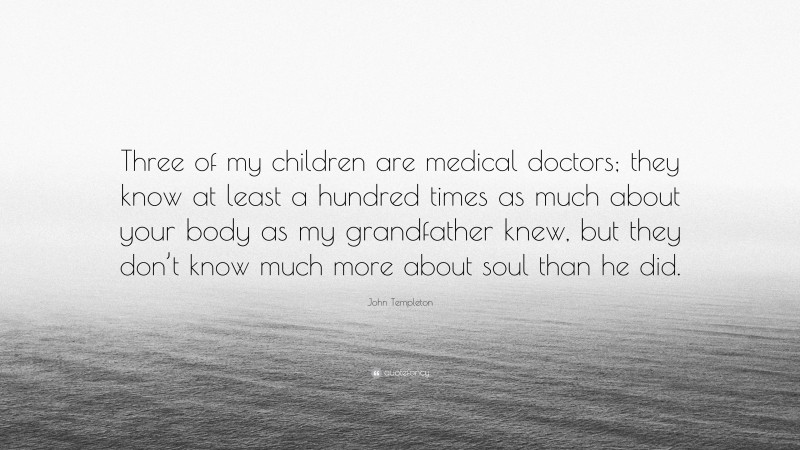 John Templeton Quote: “Three of my children are medical doctors; they know at least a hundred times as much about your body as my grandfather knew, but they don’t know much more about soul than he did.”