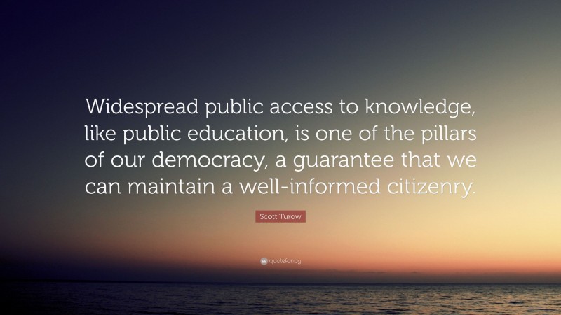 Scott Turow Quote: “Widespread public access to knowledge, like public education, is one of the pillars of our democracy, a guarantee that we can maintain a well-informed citizenry.”