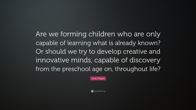 Jean Piaget Quote: “Are we forming children who are only capable of learning what is already known? Or should we try to develop creative and innovative minds, capable of discovery from the preschool age on, throughout life?”