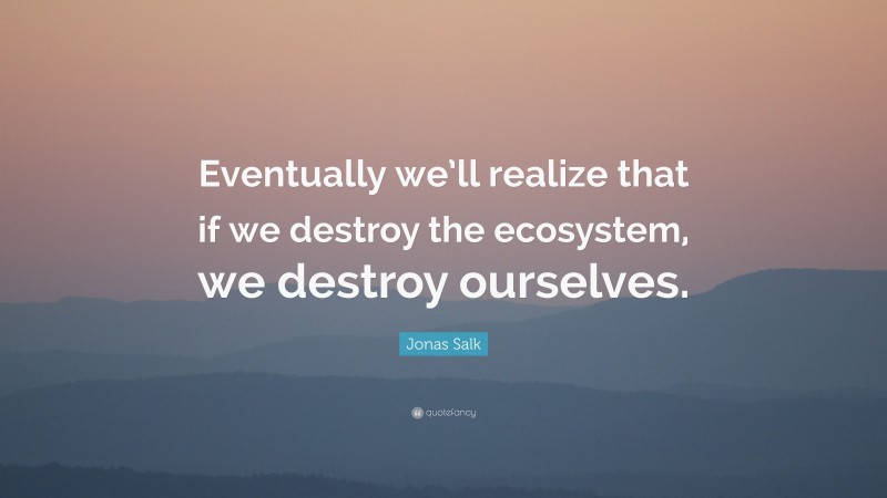 Jonas Salk Quote: “Eventually we’ll realize that if we destroy the ecosystem, we destroy ourselves.”