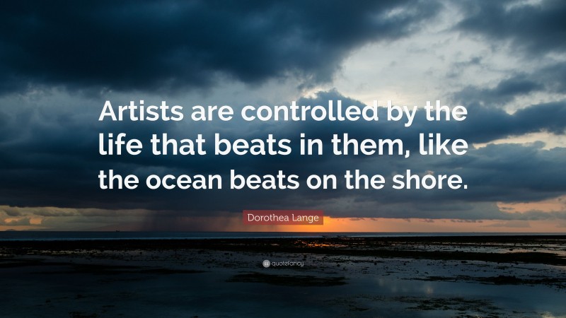 Dorothea Lange Quote: “Artists are controlled by the life that beats in them, like the ocean beats on the shore.”