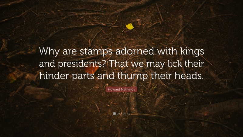 Howard Nemerov Quote: “Why are stamps adorned with kings and presidents? That we may lick their hinder parts and thump their heads.”