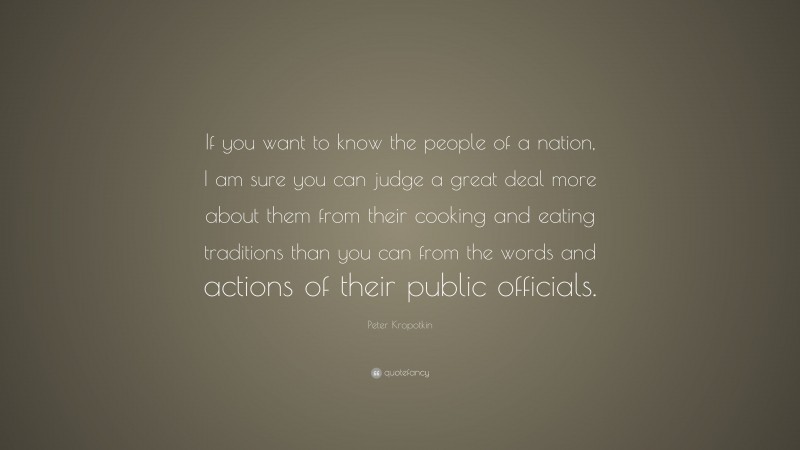 Peter Kropotkin Quote: “If you want to know the people of a nation, I am sure you can judge a great deal more about them from their cooking and eating traditions than you can from the words and actions of their public officials.”