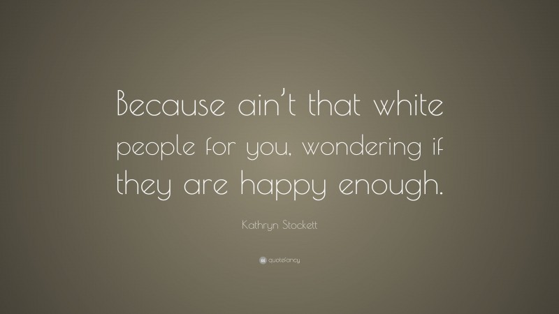 Kathryn Stockett Quote: “Because ain’t that white people for you, wondering if they are happy enough.”