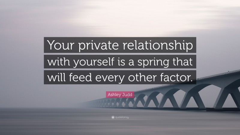 Ashley Judd Quote: “Your private relationship with yourself is a spring that will feed every other factor.”