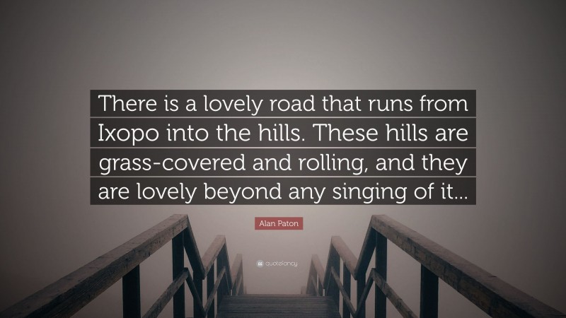 Alan Paton Quote: “There is a lovely road that runs from Ixopo into the hills. These hills are grass-covered and rolling, and they are lovely beyond any singing of it...”