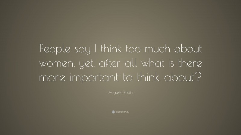 Auguste Rodin Quote: “People say I think too much about women, yet, after all what is there more important to think about?”