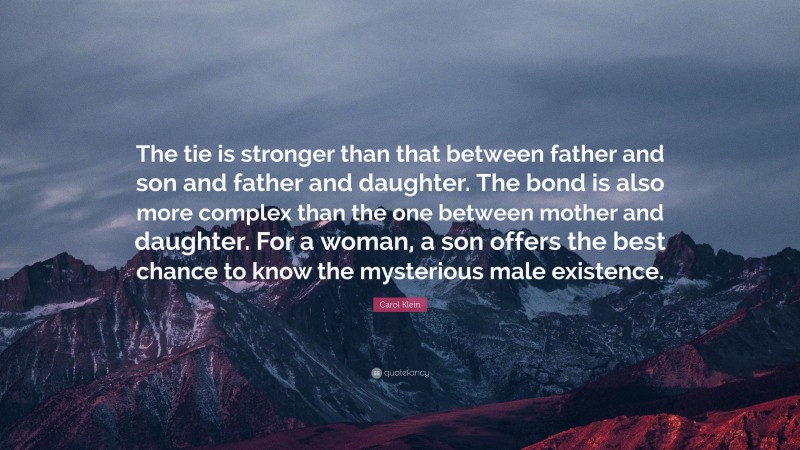 Carol Klein Quote: “The tie is stronger than that between father and son and father and daughter. The bond is also more complex than the one between mother and daughter. For a woman, a son offers the best chance to know the mysterious male existence.”