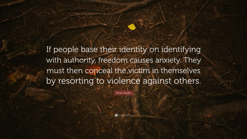 Arno Gruen Quote: “If people base their identity on identifying with authority, freedom causes anxiety. They must then conceal the victim in themselves by resorting to violence against others.”