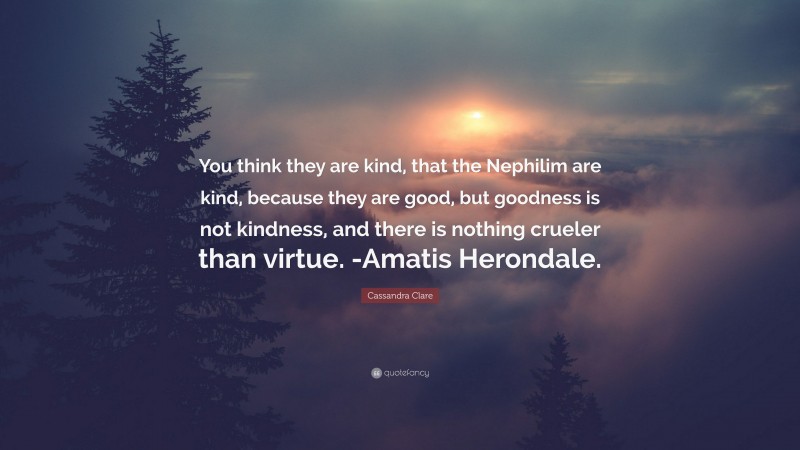 Cassandra Clare Quote: “You think they are kind, that the Nephilim are kind, because they are good, but goodness is not kindness, and there is nothing crueler than virtue. -Amatis Herondale.”