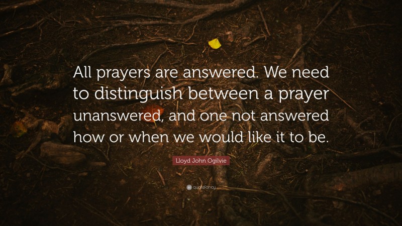 Lloyd John Ogilvie Quote: “All prayers are answered. We need to distinguish between a prayer unanswered, and one not answered how or when we would like it to be.”