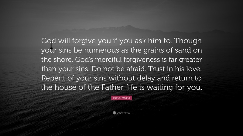 Patrick Madrid Quote: “God will forgive you if you ask him to. Though your sins be numerous as the grains of sand on the shore, God’s merciful forgiveness is far greater than your sins. Do not be afraid. Trust in his love. Repent of your sins without delay and return to the house of the Father. He is waiting for you.”
