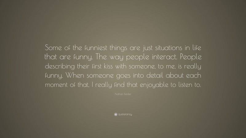 Nathan Fielder Quote: “Some of the funniest things are just situations in life that are funny. The way people interact. People describing their first kiss with someone, to me, is really funny. When someone goes into detail about each moment of that, I really find that enjoyable to listen to.”