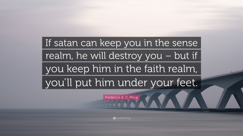 Frederick K. C. Price Quote: “If satan can keep you in the sense realm, he will destroy you – but if you keep him in the faith realm, you’ll put him under your feet.”