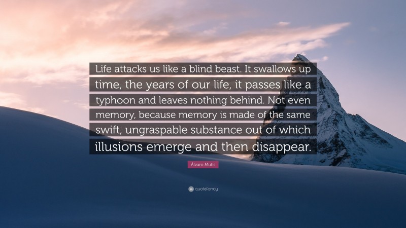 Álvaro Mutis Quote: “Life attacks us like a blind beast. It swallows up time, the years of our life, it passes like a typhoon and leaves nothing behind. Not even memory, because memory is made of the same swift, ungraspable substance out of which illusions emerge and then disappear.”