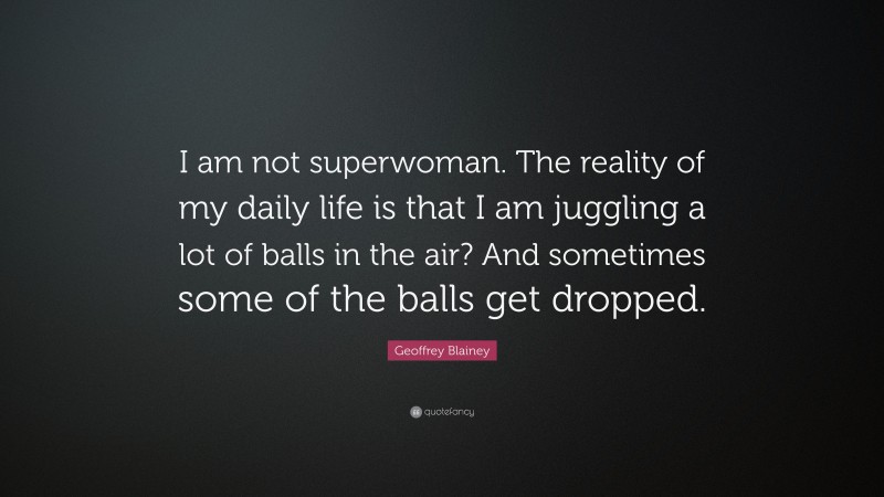 Geoffrey Blainey Quote: “I am not superwoman. The reality of my daily life is that I am juggling a lot of balls in the air? And sometimes some of the balls get dropped.”