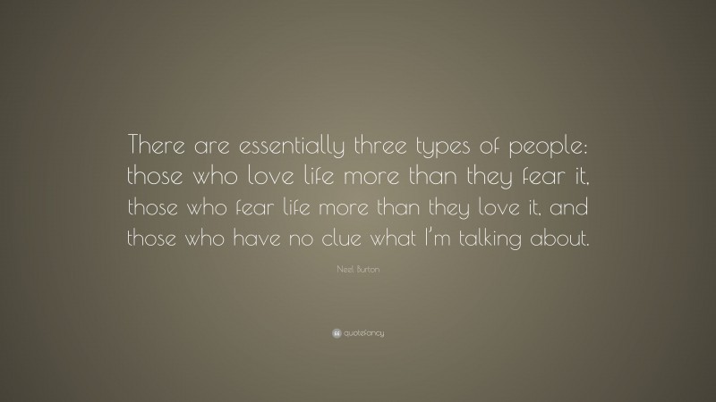 Neel Burton Quote: “There are essentially three types of people: those who love life more than they fear it, those who fear life more than they love it, and those who have no clue what I’m talking about.”