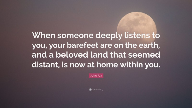John Fox Quote: “When someone deeply listens to you, your barefeet are on the earth, and a beloved land that seemed distant, is now at home within you.”