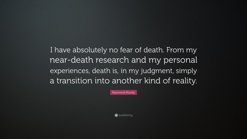 Raymond Moody Quote: “I have absolutely no fear of death. From my near-death research and my personal experiences, death is, in my judgment, simply a transition into another kind of reality.”