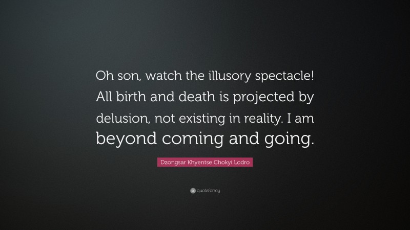 Dzongsar Khyentse Chokyi Lodro Quote: “Oh son, watch the illusory spectacle! All birth and death is projected by delusion, not existing in reality. I am beyond coming and going.”