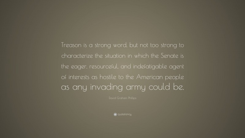 David Graham Phillips Quote: “Treason is a strong word, but not too strong to characterize the situation in which the Senate is the eager, resourceful, and indefatigable agent of interests as hostile to the American people as any invading army could be.”