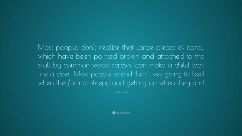 Cindy Adams Quote: “Most people don’t realize that large pieces of coral, which have been painted brown and attached to the skull by common wood screws, can make a child look like a deer. Most people spend their lives going to bed when they’re not sleepy and getting up when they are!”