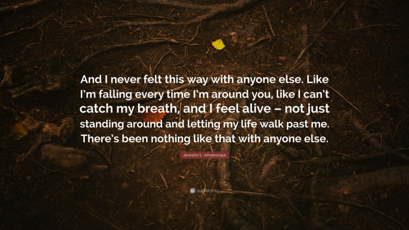 Jennifer L. Armentrout Quote: “And I never felt this way with anyone else. Like I’m falling every time I’m around you, like I can’t catch my breath, and I feel alive – not just standing around and letting my life walk past me. There’s been nothing like that with anyone else.”