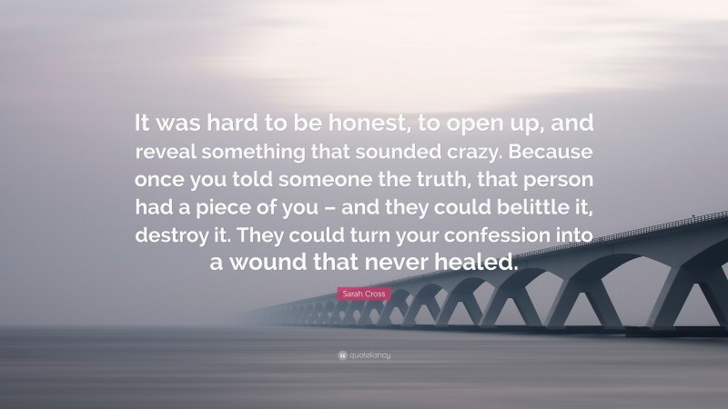 Sarah Cross Quote: “It was hard to be honest, to open up, and reveal something that sounded crazy. Because once you told someone the truth, that person had a piece of you – and they could belittle it, destroy it. They could turn your confession into a wound that never healed.”