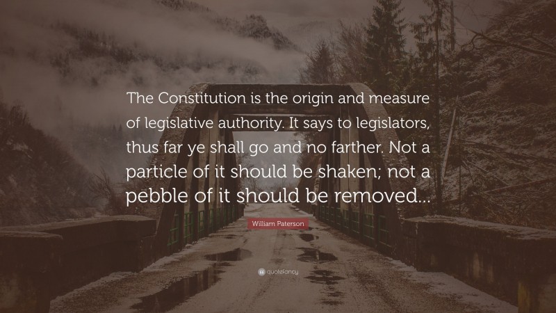 William Paterson Quote: “The Constitution is the origin and measure of legislative authority. It says to legislators, thus far ye shall go and no farther. Not a particle of it should be shaken; not a pebble of it should be removed...”