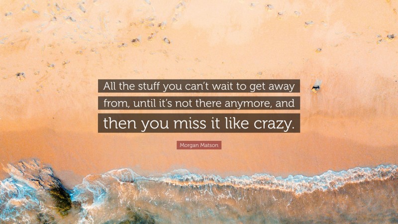 Morgan Matson Quote: “All the stuff you can’t wait to get away from, until it’s not there anymore, and then you miss it like crazy.”