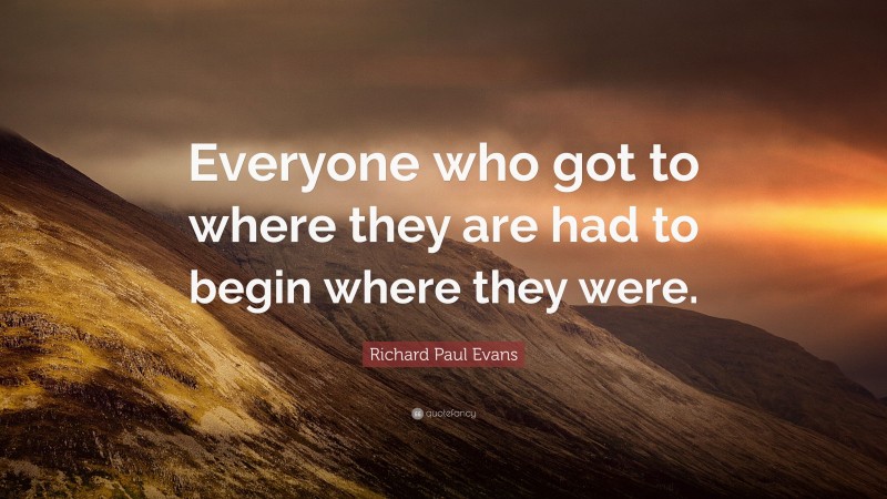 Richard Paul Evans Quote: “Everyone who got to where they are had to begin where they were.”