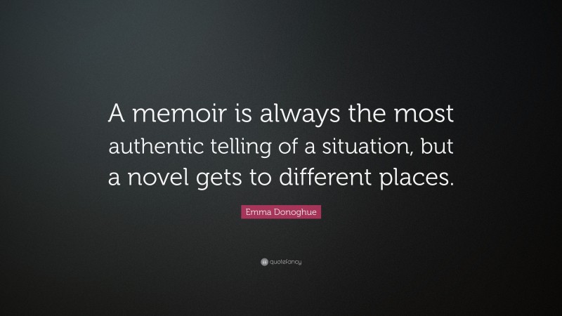 Emma Donoghue Quote: “A memoir is always the most authentic telling of a situation, but a novel gets to different places.”