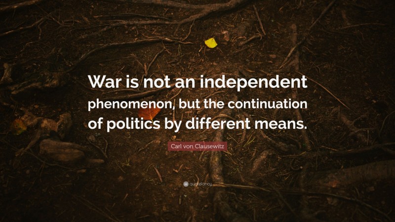 Carl von Clausewitz Quote: “War is not an independent phenomenon, but the continuation of politics by different means.”