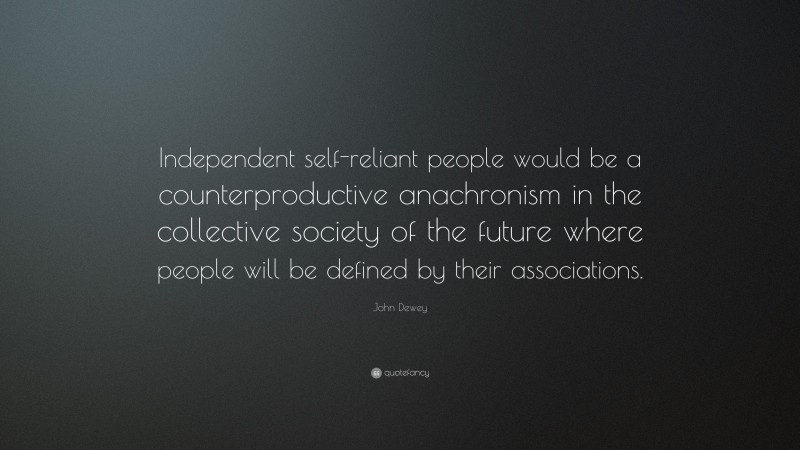John Dewey Quote: “Independent self-reliant people would be a counterproductive anachronism in the collective society of the future where people will be defined by their associations.”