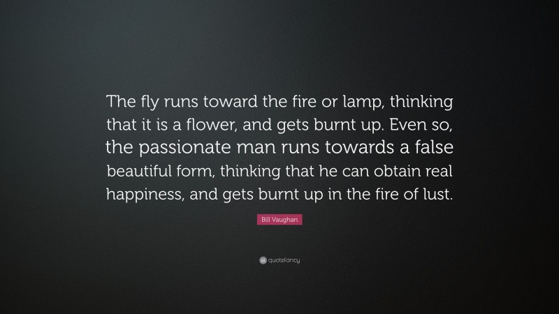 Bill Vaughan Quote: “The fly runs toward the fire or lamp, thinking that it is a flower, and gets burnt up. Even so, the passionate man runs towards a false beautiful form, thinking that he can obtain real happiness, and gets burnt up in the fire of lust.”
