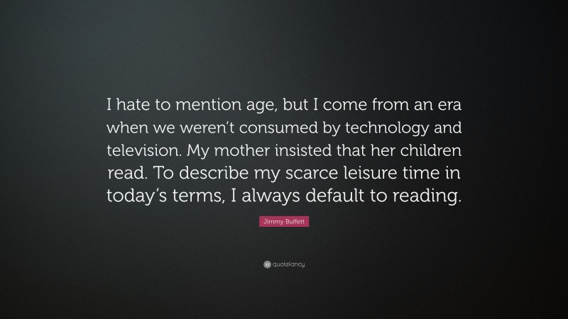 Jimmy Buffett Quote: “I hate to mention age, but I come from an era when we weren’t consumed by technology and television. My mother insisted that her children read. To describe my scarce leisure time in today’s terms, I always default to reading.”