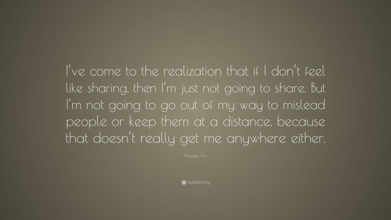 Megan Fox Quote: “I’ve come to the realization that if I don’t feel like sharing, then I’m just not going to share. But I’m not going to go out of my way to mislead people or keep them at a distance, because that doesn’t really get me anywhere either.”