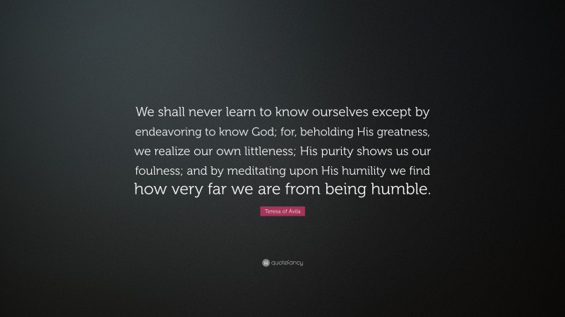 Teresa of Ávila Quote: “We shall never learn to know ourselves except by endeavoring to know God; for, beholding His greatness, we realize our own littleness; His purity shows us our foulness; and by meditating upon His humility we find how very far we are from being humble.”