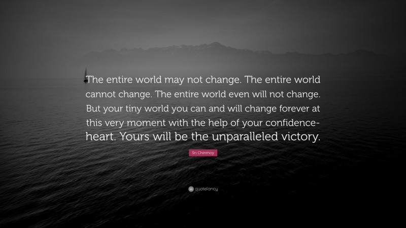 Sri Chinmoy Quote: “The entire world may not change. The entire world cannot change. The entire world even will not change. But your tiny world you can and will change forever at this very moment with the help of your confidence-heart. Yours will be the unparalleled victory.”