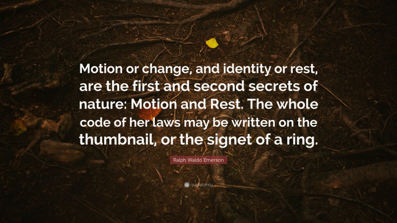 Ralph Waldo Emerson Quote: “Motion or change, and identity or rest, are the first and second secrets of nature: Motion and Rest. The whole code of her laws may be written on the thumbnail, or the signet of a ring.”