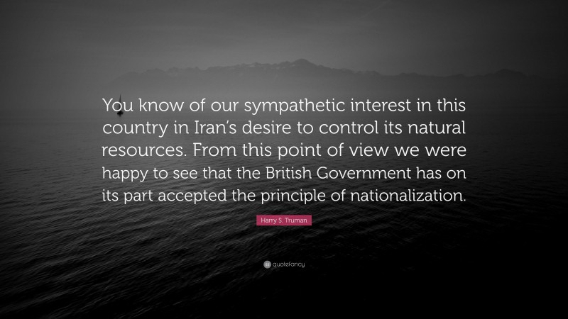Harry S. Truman Quote: “You know of our sympathetic interest in this country in Iran’s desire to control its natural resources. From this point of view we were happy to see that the British Government has on its part accepted the principle of nationalization.”